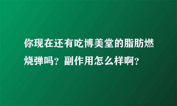 你现在还有吃博美堂的脂肪燃烧弹吗？副作用怎么样啊？