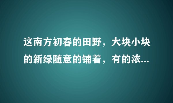 这南方初春的田野，大块小块的新绿随意的铺着，有的浓，有的淡;树上的嫩芽也密了;田里