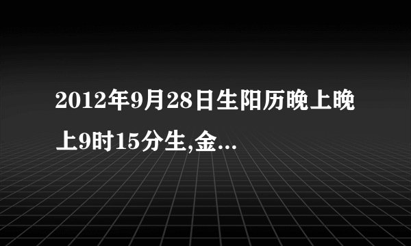 2012年9月28日生阳历晚上晚上9时15分生,金木水火土属什么？