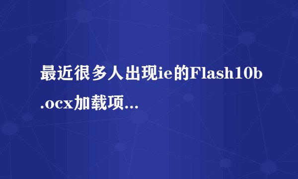最近很多人出现ie的Flash10b.ocx加载项错误？有谁知道原因吗？