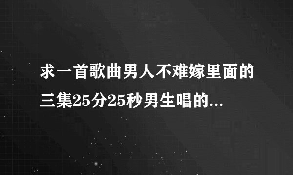 求一首歌曲男人不难嫁里面的三集25分25秒男生唱的音乐还有第9集KFC也有