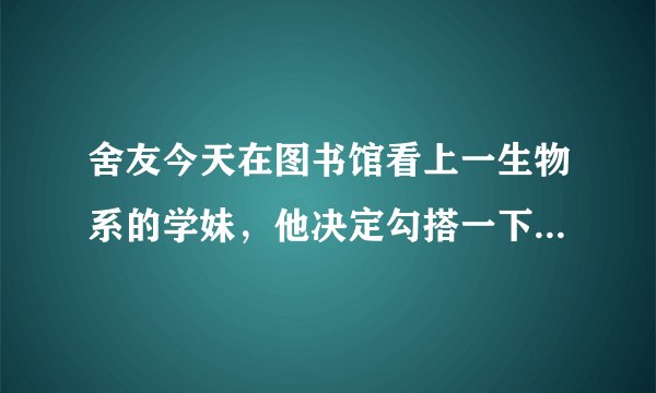 舍友今天在图书馆看上一生物系的学妹，他决定勾搭一下。 他端着一本