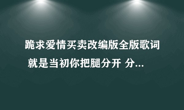 跪求爱情买卖改编版全版歌词 就是当初你把腿分开 分开就分开的那个版