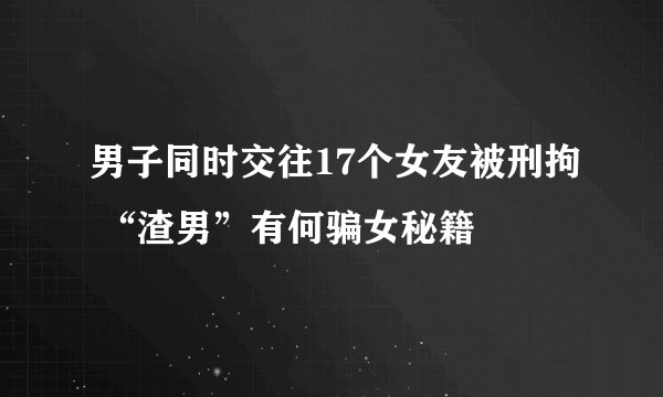 男子同时交往17个女友被刑拘 “渣男”有何骗女秘籍