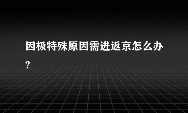 因极特殊原因需进返京怎么办?