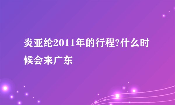 炎亚纶2011年的行程?什么时候会来广东