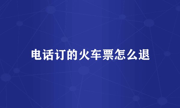 电话订的火车票怎么退