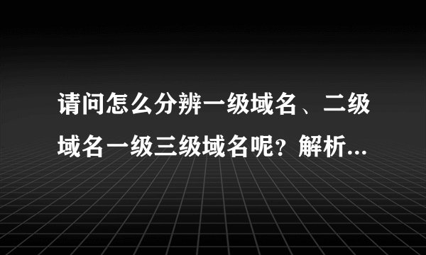 请问怎么分辨一级域名、二级域名一级三级域名呢？解析后最好能举例。