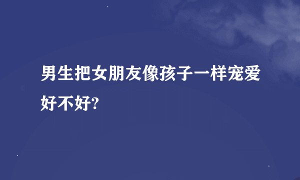 男生把女朋友像孩子一样宠爱好不好?