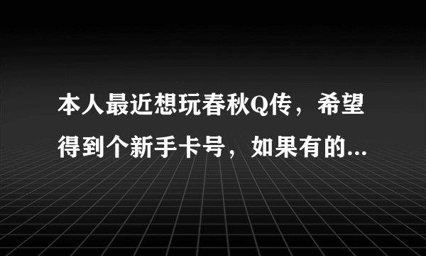 本人最近想玩春秋Q传，希望得到个新手卡号，如果有的，又愿意请发往本人百度消息，谢谢
