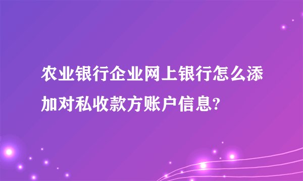 农业银行企业网上银行怎么添加对私收款方账户信息?