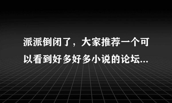 派派倒闭了，大家推荐一个可以看到好多好多小说的论坛吧~下书用~