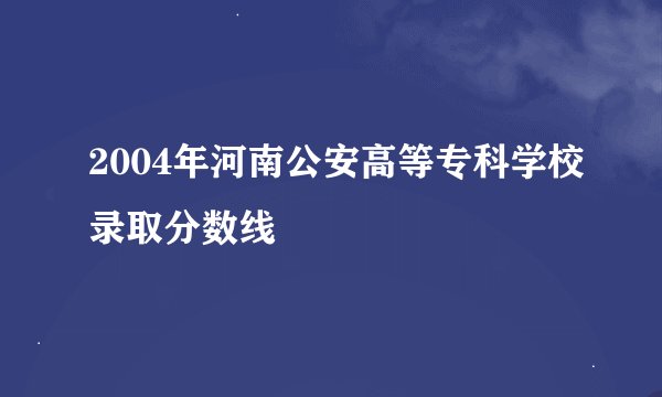 2004年河南公安高等专科学校录取分数线