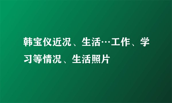 韩宝仪近况、生活…工作、学习等情况、生活照片