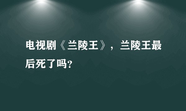 电视剧《兰陵王》，兰陵王最后死了吗？