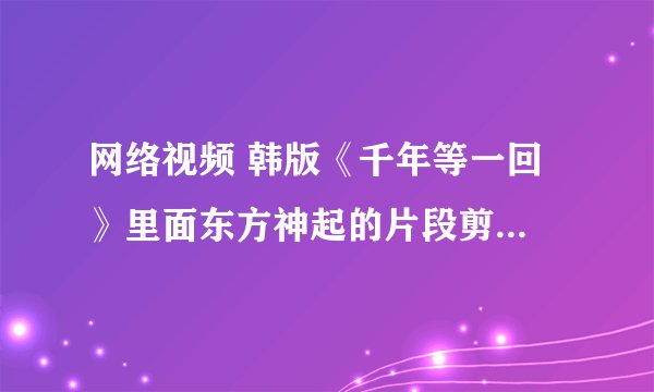 网络视频 韩版《千年等一回 》里面东方神起的片段剪辑是出自哪首歌或者情景剧的？