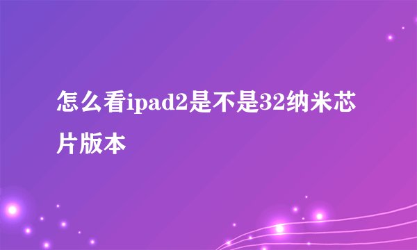 怎么看ipad2是不是32纳米芯片版本