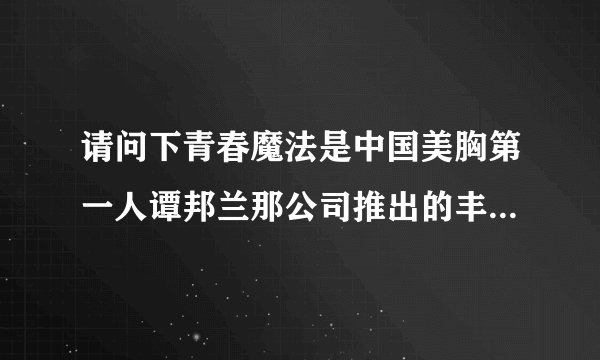 请问下青春魔法是中国美胸第一人谭邦兰那公司推出的丰胸品牌吗？大神们帮帮忙