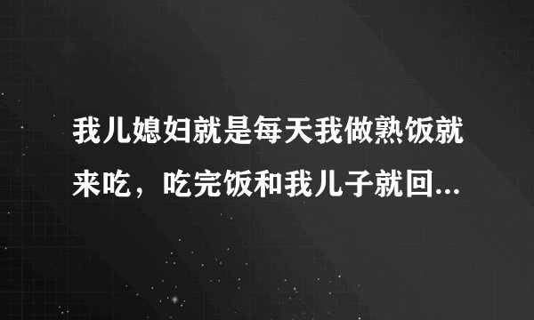 我儿媳妇就是每天我做熟饭就来吃，吃完饭和我儿子就回家了，什么家务也不帮我做点，我儿子还特别惯她，她