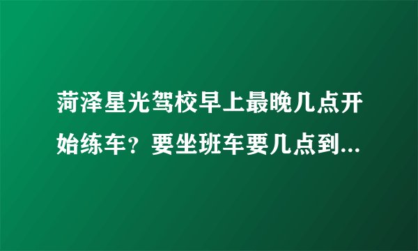 菏泽星光驾校早上最晚几点开始练车？要坐班车要几点到驾校？13号车孔教练是个什么样的人啊？