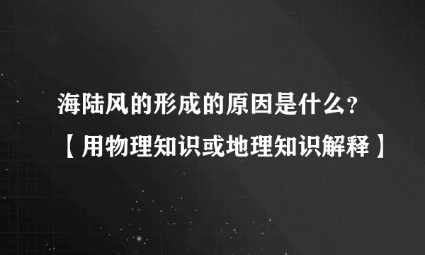 海陆风的形成的原因是什么？【用物理知识或地理知识解释】