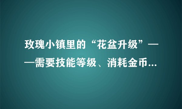 玫瑰小镇里的“花盆升级”——需要技能等级、消耗金币、花盆精炼， 花盆精炼是什么？需要怎样才能获取？？