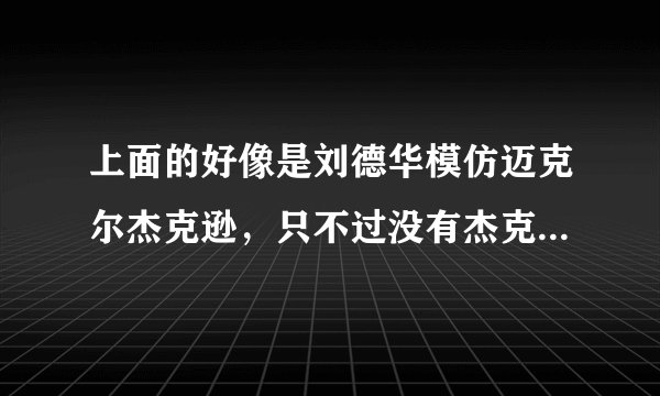 上面的好像是刘德华模仿迈克尔杰克逊，只不过没有杰克逊那么放肆？哈哈…