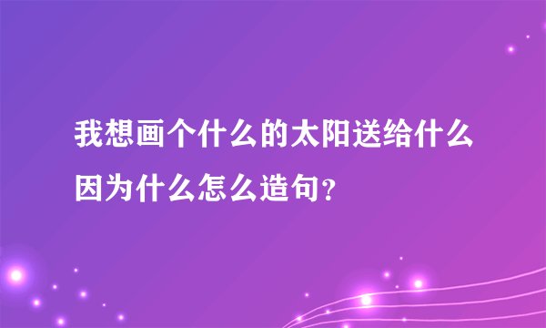 我想画个什么的太阳送给什么因为什么怎么造句？