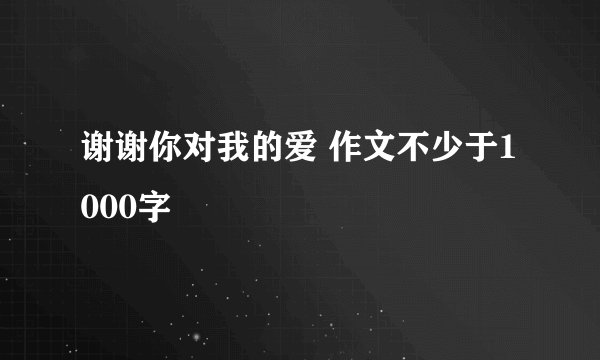 谢谢你对我的爱 作文不少于1000字
