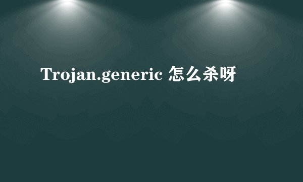 Trojan.generic 怎么杀呀