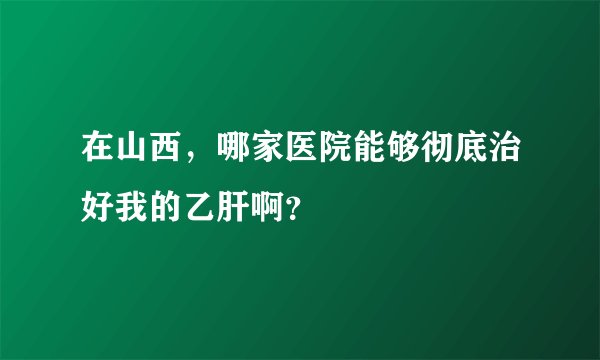 在山西，哪家医院能够彻底治好我的乙肝啊？