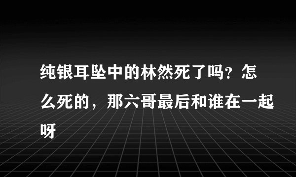 纯银耳坠中的林然死了吗？怎么死的，那六哥最后和谁在一起呀