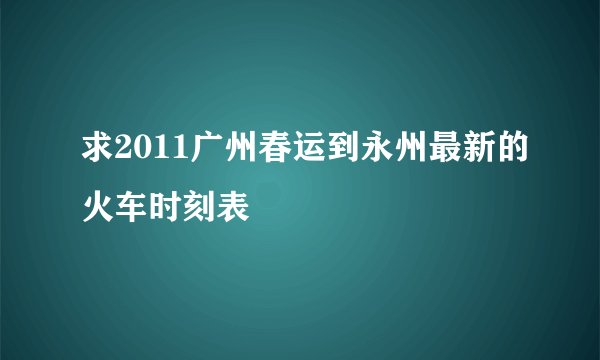 求2011广州春运到永州最新的火车时刻表