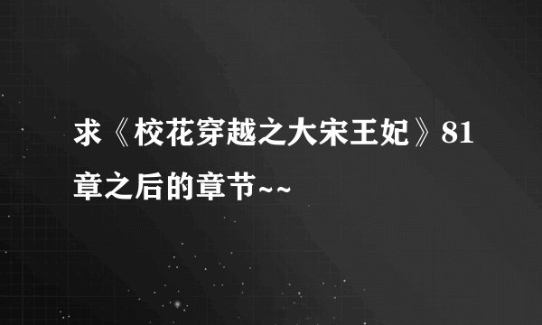 求《校花穿越之大宋王妃》81章之后的章节~~
