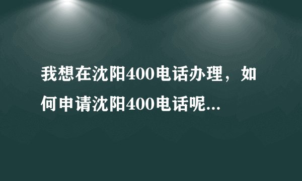 我想在沈阳400电话办理，如何申请沈阳400电话呢，申请流程是怎么样的？