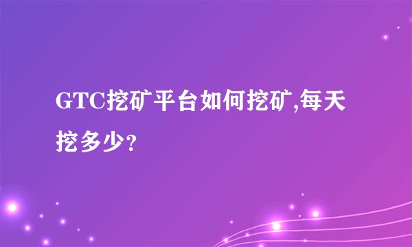 GTC挖矿平台如何挖矿,每天挖多少？