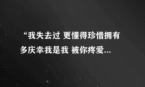 “我失去过 更懂得珍惜拥有 多庆幸我是我 被你疼爱的我”是什么歌的歌词呀？谢谢！