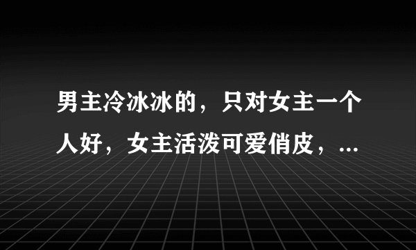 男主冷冰冰的，只对女主一个人好，女主活泼可爱俏皮，古代（穿越不穿越都行）