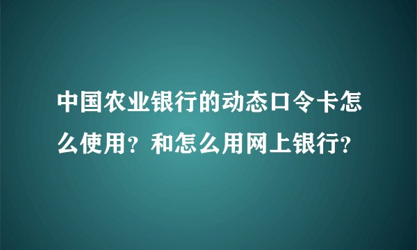 中国农业银行的动态口令卡怎么使用？和怎么用网上银行？