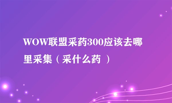 WOW联盟采药300应该去哪里采集（采什么药 ）