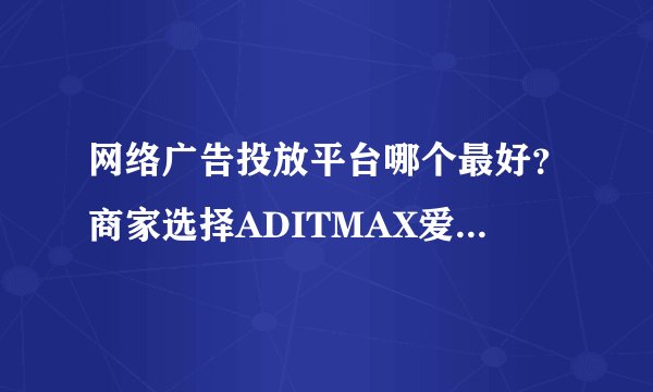 网络广告投放平台哪个最好？商家选择ADITMAX爱迪网投放广告的理由？