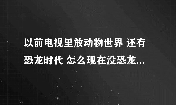 以前电视里放动物世界 还有恐龙时代 怎么现在没恐龙记录片了 我还想看恐龙片子 怎么弄？