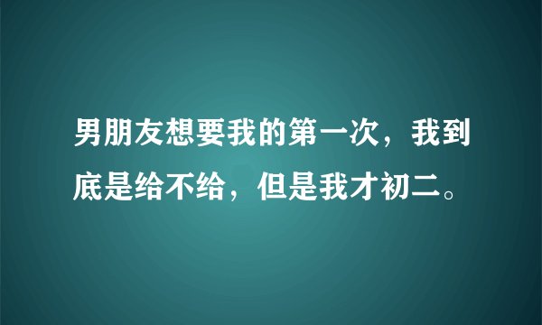 男朋友想要我的第一次，我到底是给不给，但是我才初二。