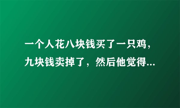 一个人花八块钱买了一只鸡，九块钱卖掉了，然后他觉得不划算，花十块钱又买回来了，11块钱卖给另一个人