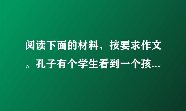 阅读下面的材料，按要求作文。孔子有个学生看到一个孩子掉进湍急的河里，就奋不顾身地跳下去把他救起。这