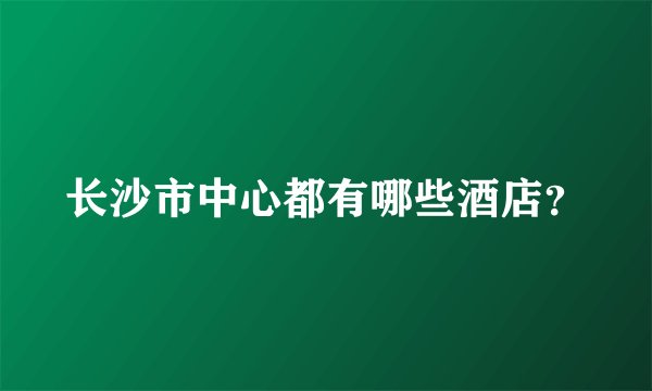 长沙市中心都有哪些酒店？
