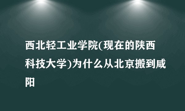 西北轻工业学院(现在的陕西科技大学)为什么从北京搬到咸阳