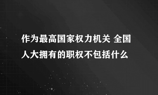 作为最高国家权力机关 全国人大拥有的职权不包括什么