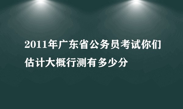 2011年广东省公务员考试你们估计大概行测有多少分