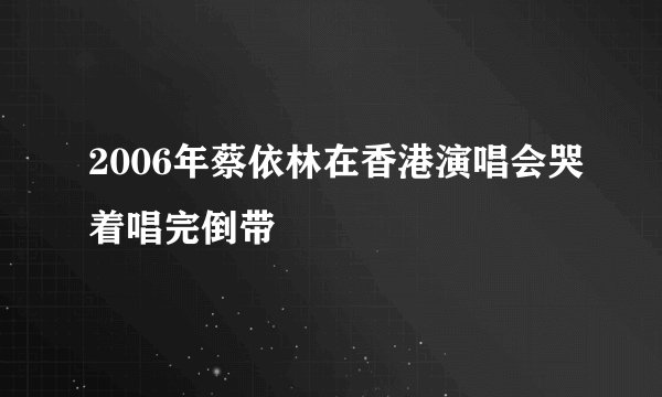 2006年蔡依林在香港演唱会哭着唱完倒带